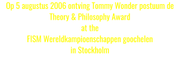 Op 5 augustus 2006 ontving Tommy Wonder postuum de Theory & Philosophy Award at the FISM Wereldkampioenschappen goochelen in Stockholm